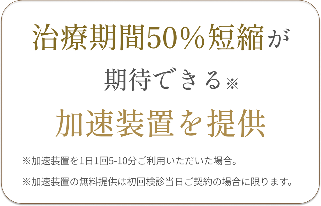 長くなりがちな症例には、治療期間短縮が期待できる加速装置を導入!